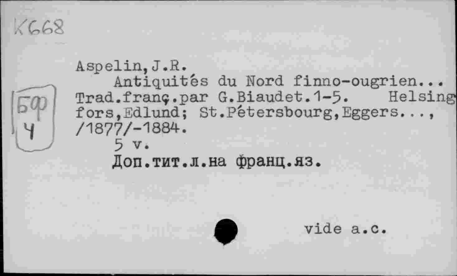 ﻿
Aspelin, J.R.
Antiquités du Nord finno-ougrien. — 7 Trad.franç.par G.Biaudet.1-5« Hels ’-’ f forSjEdlund; St.Pétersbourg,Eggers...
4	/1877/-1884.
5 V.
Доп.тит.л.на франц.яз.
vide a.c.